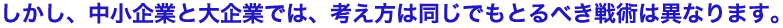 しかし、中小企業と大企業では、考え方は同じでもとるべき戦術は異なります。